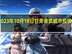 2023年10月18日甘肃省武威市疫情大数据-今日/今天疫情全网搜索最新实时消息动态情况通知播报