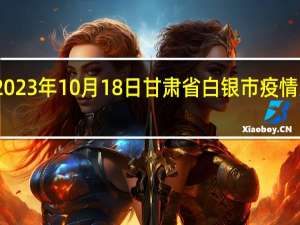 2023年10月18日甘肃省白银市疫情大数据-今日/今天疫情全网搜索最新实时消息动态情况通知播报