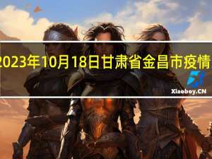 2023年10月18日甘肃省金昌市疫情大数据-今日/今天疫情全网搜索最新实时消息动态情况通知播报