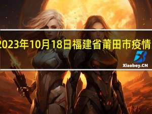 2023年10月18日福建省莆田市疫情大数据-今日/今天疫情全网搜索最新实时消息动态情况通知播报