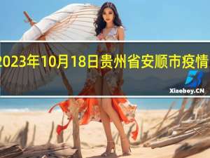 2023年10月18日贵州省安顺市疫情大数据-今日/今天疫情全网搜索最新实时消息动态情况通知播报