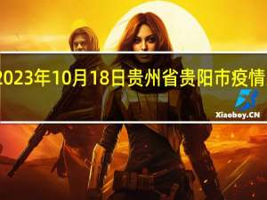 2023年10月18日贵州省贵阳市疫情大数据-今日/今天疫情全网搜索最新实时消息动态情况通知播报