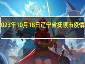 2023年10月18日辽宁省抚顺市疫情大数据-今日/今天疫情全网搜索最新实时消息动态情况通知播报