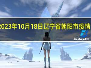 2023年10月18日辽宁省朝阳市疫情大数据-今日/今天疫情全网搜索最新实时消息动态情况通知播报