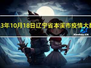 2023年10月18日辽宁省本溪市疫情大数据-今日/今天疫情全网搜索最新实时消息动态情况通知播报