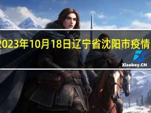 2023年10月18日辽宁省沈阳市疫情大数据-今日/今天疫情全网搜索最新实时消息动态情况通知播报