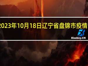 2023年10月18日辽宁省盘锦市疫情大数据-今日/今天疫情全网搜索最新实时消息动态情况通知播报