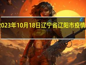 2023年10月18日辽宁省辽阳市疫情大数据-今日/今天疫情全网搜索最新实时消息动态情况通知播报