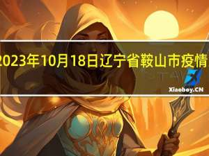 2023年10月18日辽宁省鞍山市疫情大数据-今日/今天疫情全网搜索最新实时消息动态情况通知播报