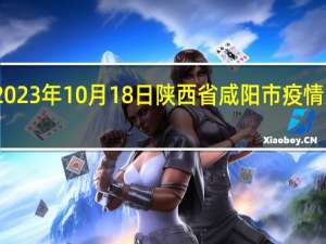2023年10月18日陕西省咸阳市疫情大数据-今日/今天疫情全网搜索最新实时消息动态情况通知播报