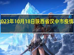 2023年10月18日陕西省汉中市疫情大数据-今日/今天疫情全网搜索最新实时消息动态情况通知播报