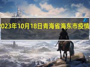2023年10月18日青海省海东市疫情大数据-今日/今天疫情全网搜索最新实时消息动态情况通知播报