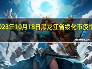 2023年10月18日黑龙江省绥化市疫情大数据-今日/今天疫情全网搜索最新实时消息动态情况通知播报