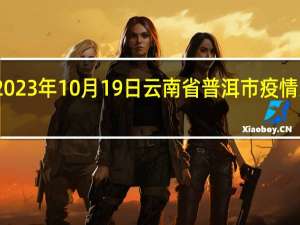 2023年10月19日云南省普洱市疫情大数据-今日/今天疫情全网搜索最新实时消息动态情况通知播报