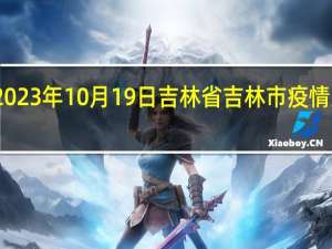 2023年10月19日吉林省吉林市疫情大数据-今日/今天疫情全网搜索最新实时消息动态情况通知播报
