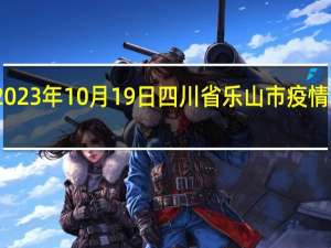 2023年10月19日四川省乐山市疫情大数据-今日/今天疫情全网搜索最新实时消息动态情况通知播报