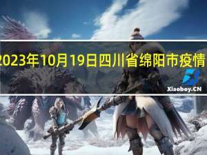 2023年10月19日四川省绵阳市疫情大数据-今日/今天疫情全网搜索最新实时消息动态情况通知播报