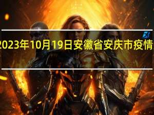 2023年10月19日安徽省安庆市疫情大数据-今日/今天疫情全网搜索最新实时消息动态情况通知播报