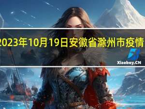 2023年10月19日安徽省滁州市疫情大数据-今日/今天疫情全网搜索最新实时消息动态情况通知播报