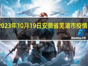 2023年10月19日安徽省芜湖市疫情大数据-今日/今天疫情全网搜索最新实时消息动态情况通知播报