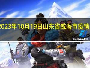 2023年10月19日山东省威海市疫情大数据-今日/今天疫情全网搜索最新实时消息动态情况通知播报