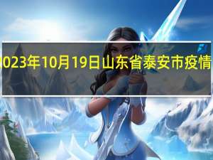 2023年10月19日山东省泰安市疫情大数据-今日/今天疫情全网搜索最新实时消息动态情况通知播报