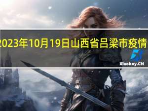 2023年10月19日山西省吕梁市疫情大数据-今日/今天疫情全网搜索最新实时消息动态情况通知播报