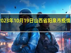 2023年10月19日山西省阳泉市疫情大数据-今日/今天疫情全网搜索最新实时消息动态情况通知播报