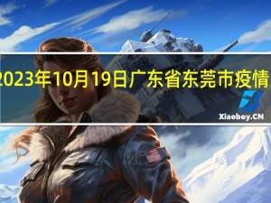 2023年10月19日广东省东莞市疫情大数据-今日/今天疫情全网搜索最新实时消息动态情况通知播报