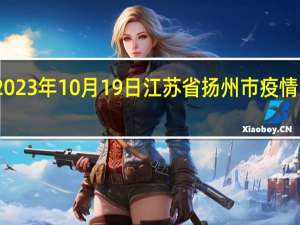 2023年10月19日江苏省扬州市疫情大数据-今日/今天疫情全网搜索最新实时消息动态情况通知播报