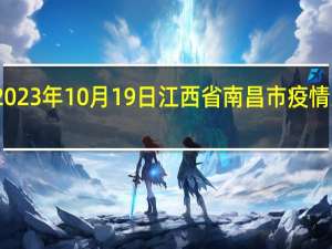2023年10月19日江西省南昌市疫情大数据-今日/今天疫情全网搜索最新实时消息动态情况通知播报
