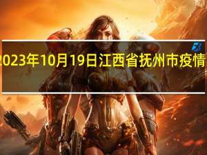 2023年10月19日江西省抚州市疫情大数据-今日/今天疫情全网搜索最新实时消息动态情况通知播报