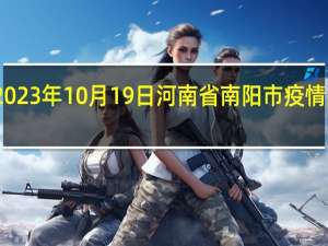 2023年10月19日河南省南阳市疫情大数据-今日/今天疫情全网搜索最新实时消息动态情况通知播报