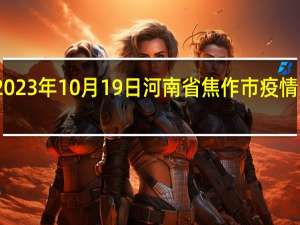 2023年10月19日河南省焦作市疫情大数据-今日/今天疫情全网搜索最新实时消息动态情况通知播报