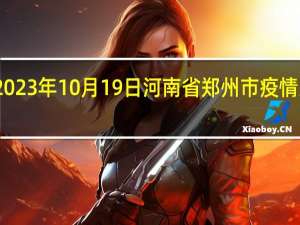 2023年10月19日河南省郑州市疫情大数据-今日/今天疫情全网搜索最新实时消息动态情况通知播报