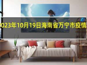 2023年10月19日海南省万宁市疫情大数据-今日/今天疫情全网搜索最新实时消息动态情况通知播报