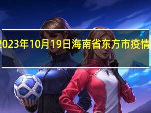 2023年10月19日海南省东方市疫情大数据-今日/今天疫情全网搜索最新实时消息动态情况通知播报