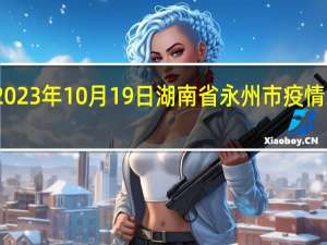 2023年10月19日湖南省永州市疫情大数据-今日/今天疫情全网搜索最新实时消息动态情况通知播报
