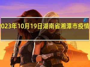 2023年10月19日湖南省湘潭市疫情大数据-今日/今天疫情全网搜索最新实时消息动态情况通知播报