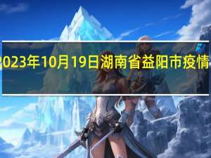 2023年10月19日湖南省益阳市疫情大数据-今日/今天疫情全网搜索最新实时消息动态情况通知播报