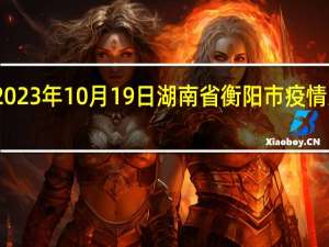 2023年10月19日湖南省衡阳市疫情大数据-今日/今天疫情全网搜索最新实时消息动态情况通知播报