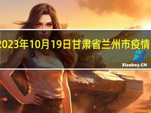 2023年10月19日甘肃省兰州市疫情大数据-今日/今天疫情全网搜索最新实时消息动态情况通知播报