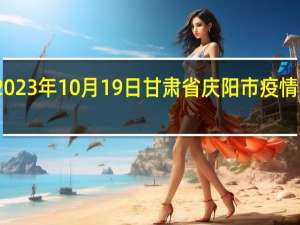 2023年10月19日甘肃省庆阳市疫情大数据-今日/今天疫情全网搜索最新实时消息动态情况通知播报