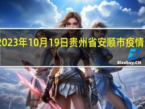 2023年10月19日贵州省安顺市疫情大数据-今日/今天疫情全网搜索最新实时消息动态情况通知播报