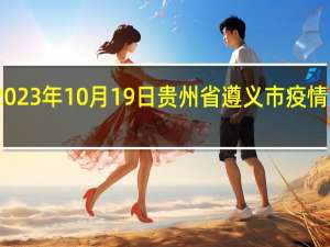 2023年10月19日贵州省遵义市疫情大数据-今日/今天疫情全网搜索最新实时消息动态情况通知播报