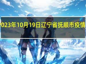 2023年10月19日辽宁省抚顺市疫情大数据-今日/今天疫情全网搜索最新实时消息动态情况通知播报
