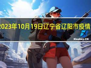 2023年10月19日辽宁省辽阳市疫情大数据-今日/今天疫情全网搜索最新实时消息动态情况通知播报