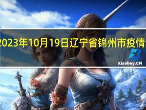 2023年10月19日辽宁省锦州市疫情大数据-今日/今天疫情全网搜索最新实时消息动态情况通知播报