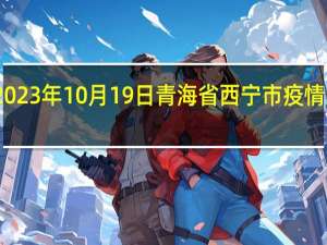 2023年10月19日青海省西宁市疫情大数据-今日/今天疫情全网搜索最新实时消息动态情况通知播报