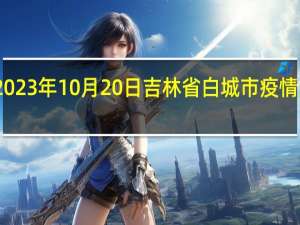 2023年10月20日吉林省白城市疫情大数据-今日/今天疫情全网搜索最新实时消息动态情况通知播报